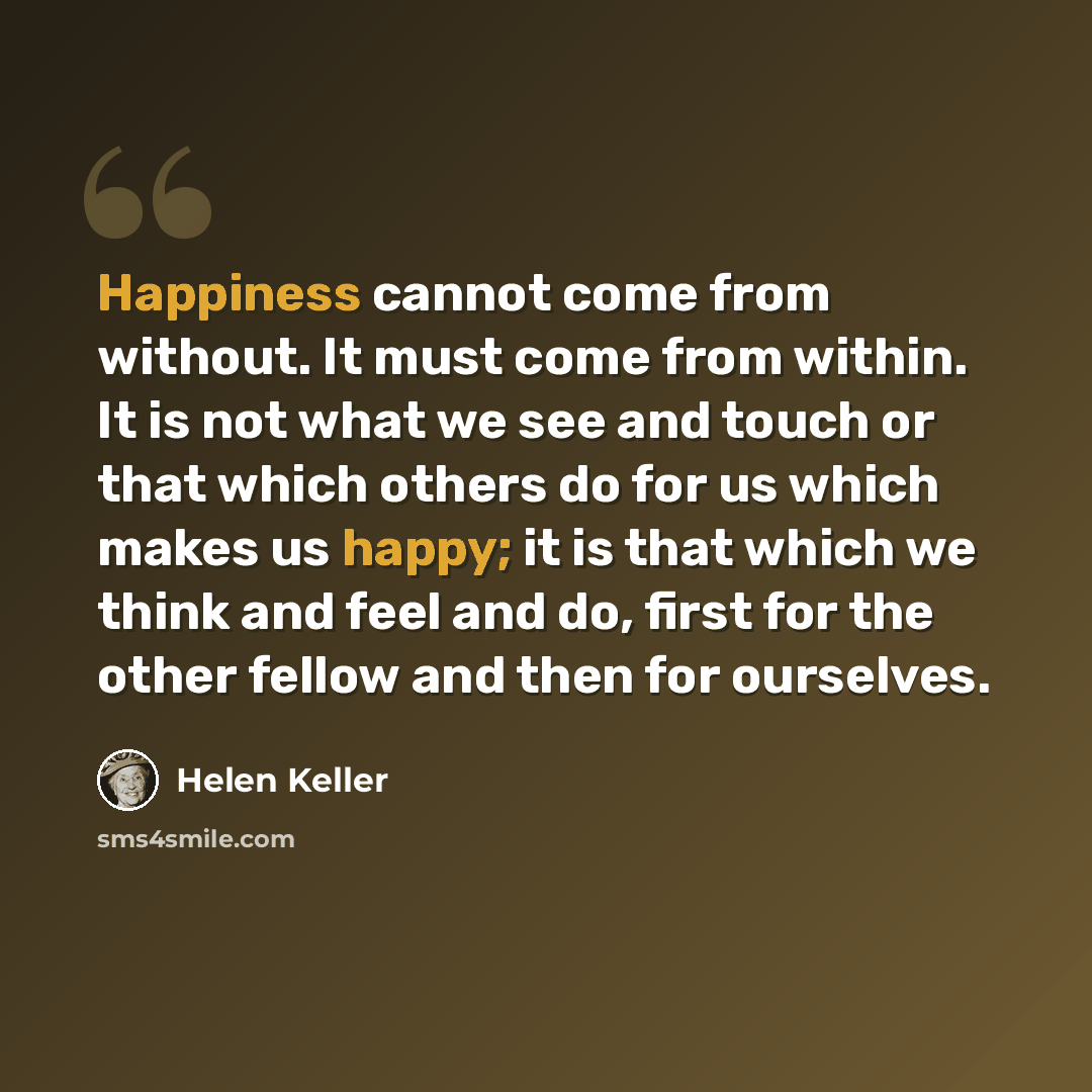 “Happiness cannot come from without. It must come from within. It is not what we see and touch or that which others do for us which makes us happy; it is that which we think and feel and do, first for the other fellow and then for ourselves.” quote by Helen Keller