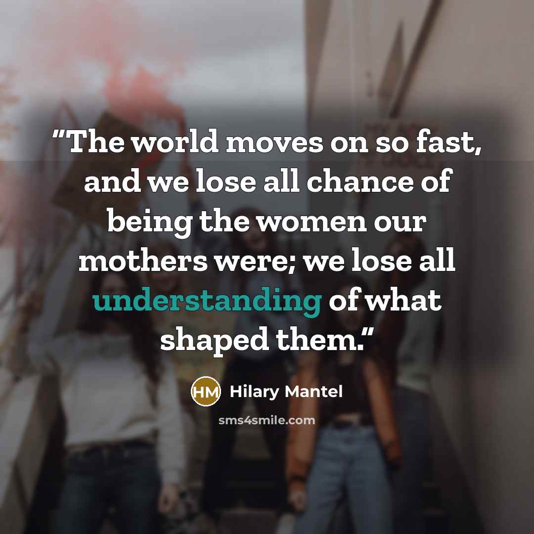 “The world moves on so fast, and we lose all chance of being the women our mothers were; we lose all understanding of what shaped them.” quote by Hilary Mantel