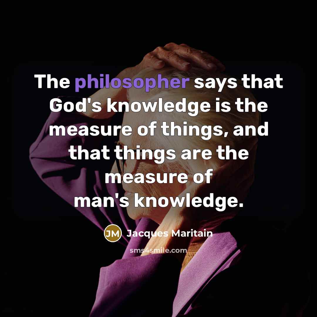 “The philosopher says that God's knowledge is the measure of things, and that things are the measure of man's knowledge.” quote by Jacques Maritain