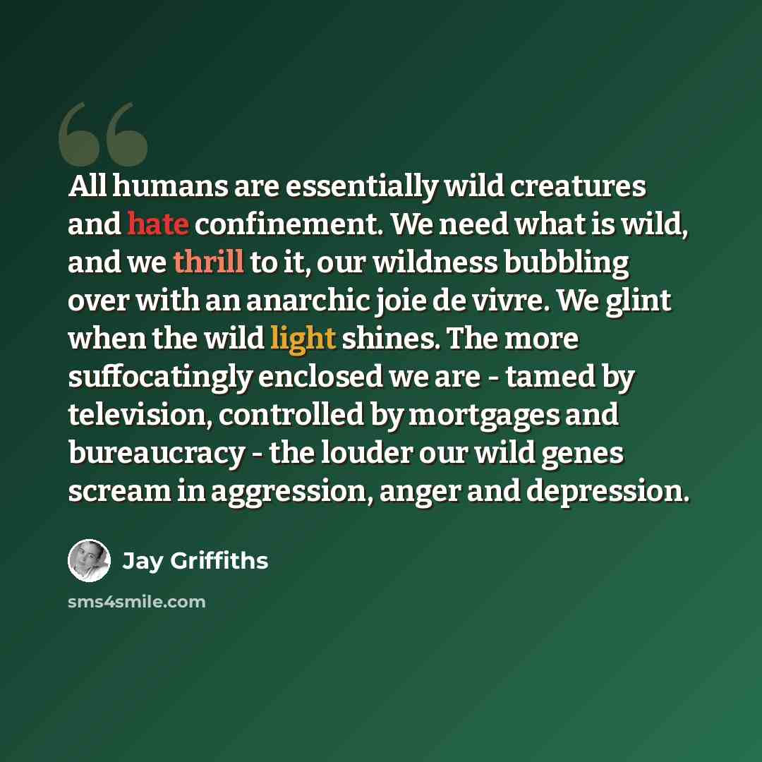 “All humans are essentially wild creatures and hate confinement. We need what is wild, and we thrill to it, our wildness bubbling over with an anarchic joie de vivre. We glint when the wild light shines. The more suffocatingly enclosed we are - tamed by television, controlled by mortgages and…” quote by Jay Griffiths