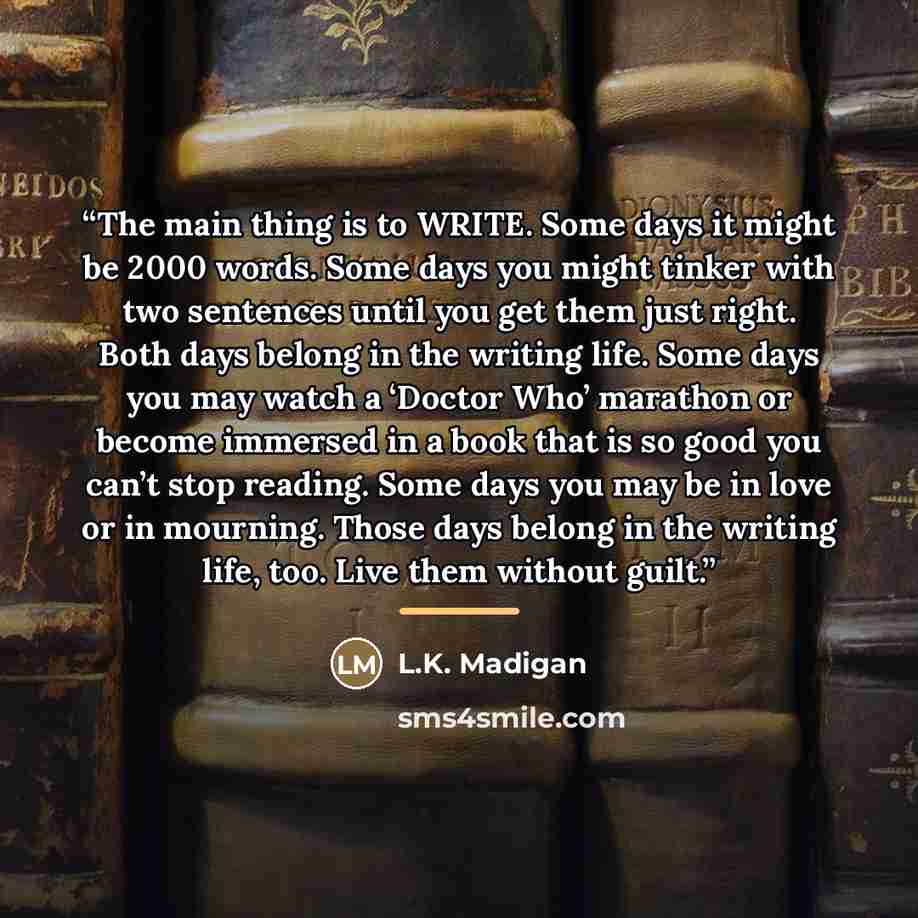 “The main thing is to WRITE. Some days it might be 2000 words. Some days you might tinker with two sentences until you get them just right. Both days belong in the writing life. Some days you may watch a ‘Doctor Who’ marathon or become immersed in a book that is so good you can’t stop reading. Some…” quote by L.K. Madigan