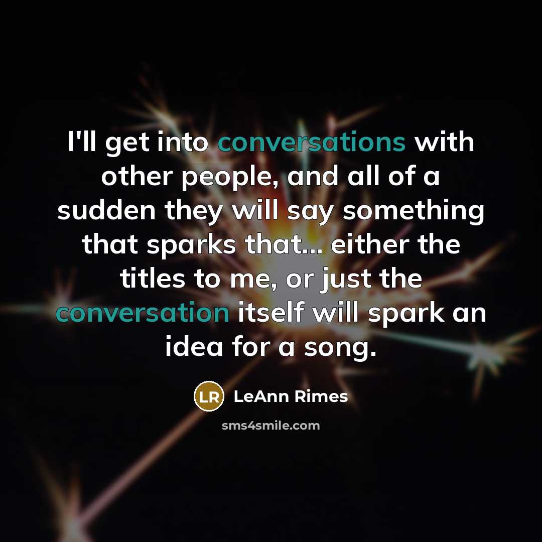 “I'll get into conversations with other people, and all of a sudden they will say something that sparks that... either the titles to me, or just the conversation itself will spark an idea for a song.” quote by LeAnn Rimes