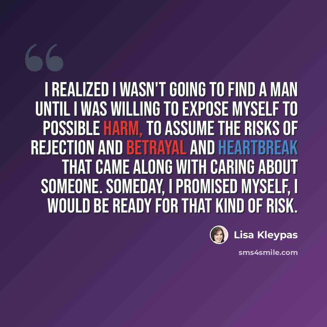 “I realized I wasn't going to find a man until I was willing to expose myself to possible harm, to assume the risks of rejection and betrayal and heartbreak that came along with caring about someone. Someday, I promised myself, I would be ready for that kind of risk.” quote by Lisa Kleypas