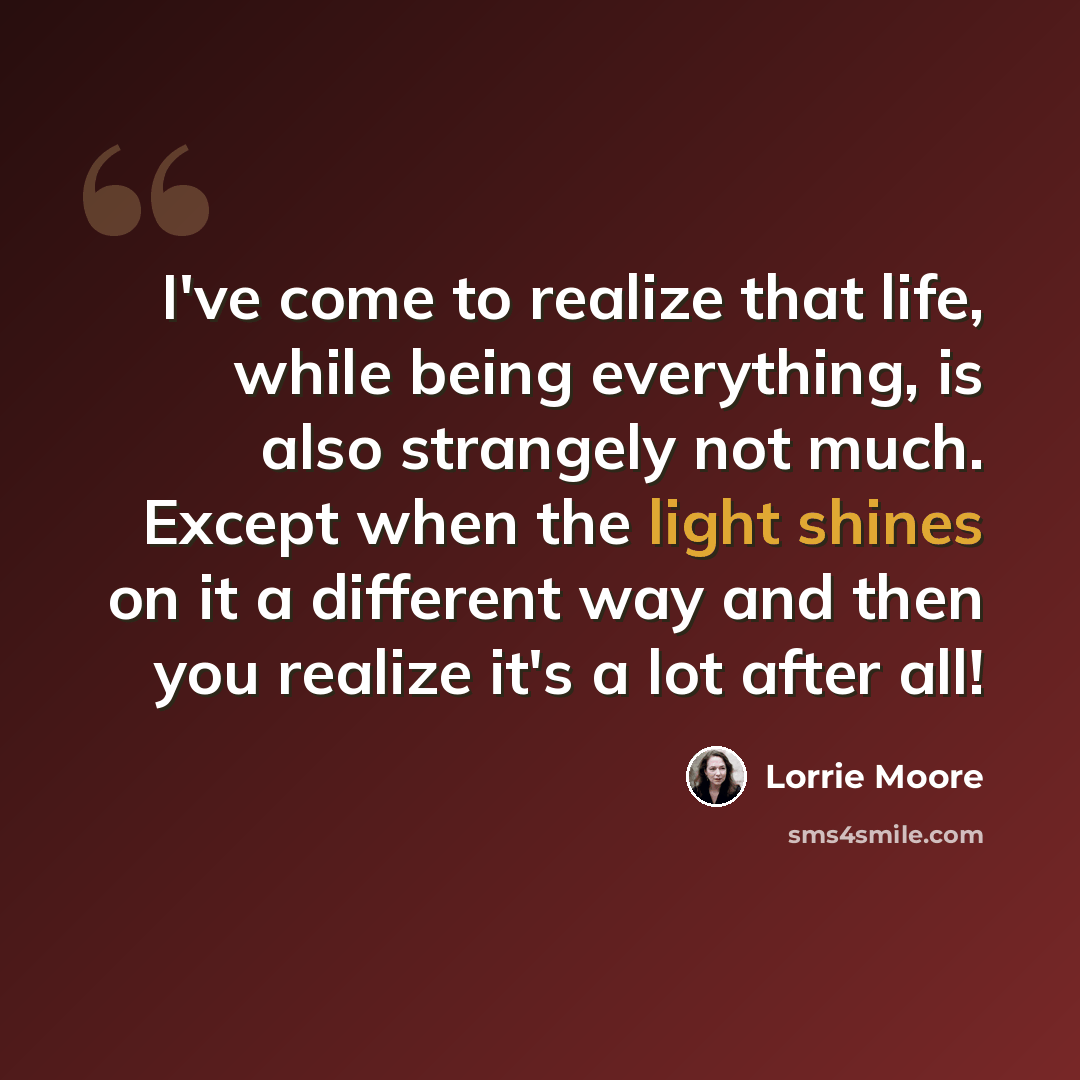 “I've come to realize that life, while being everything, is also strangely not much. Except when the light shines on it a different way and then you realize it's a lot after all!” quote by Lorrie Moore