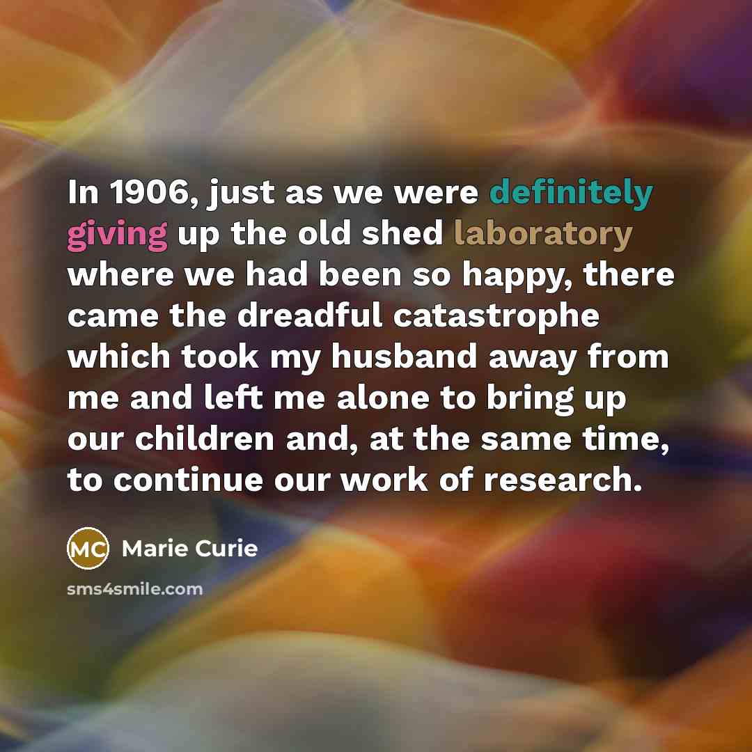 “In 1906, just as we were definitely giving up the old shed laboratory where we had been so happy, there came the dreadful catastrophe which took my husband away from me and left me alone to bring up our children and, at the same time, to continue our work of research.” quote by Marie Curie