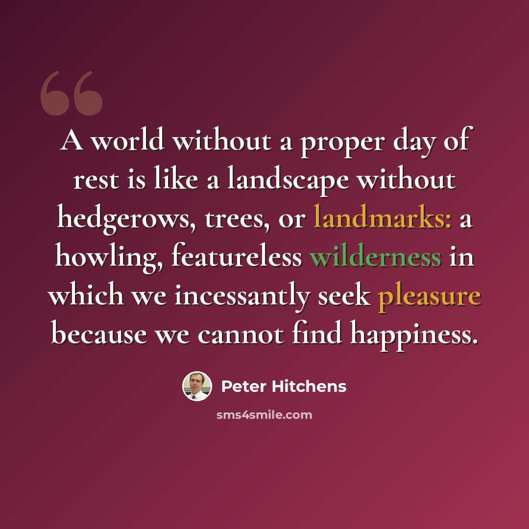 “A world without a proper day of rest is like a landscape without hedgerows, trees, or landmarks: a howling, featureless wilderness in which we incessantly seek pleasure because we cannot find happiness.” quote by Peter Hitchens