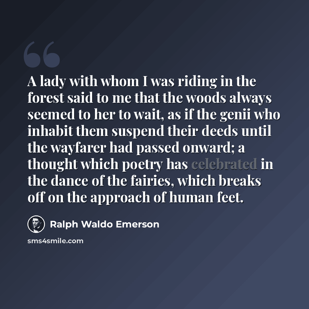 “A lady with whom I was riding in the forest said to me that the woods always seemed to her to wait, as if the genii who inhabit them suspend their deeds until the wayfarer had passed onward; a thought which poetry has celebrated in the dance of the fairies, which breaks off on the approach of…” quote by Ralph Waldo Emerson