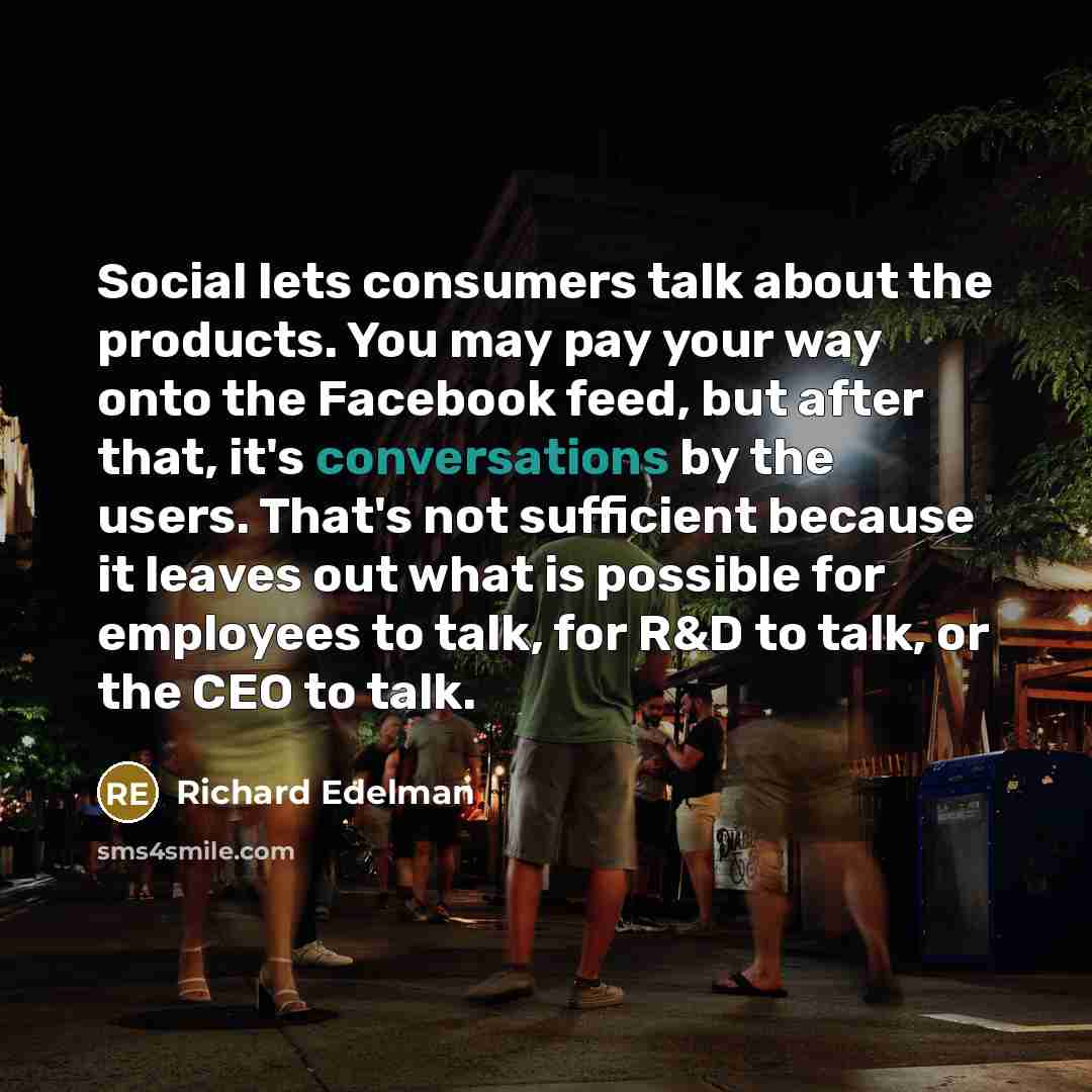 “Social lets consumers talk about the products. You may pay your way onto the Facebook feed, but after that, it's conversations by the users. That's not sufficient because it leaves out what is possible for employees to talk, for R&D to talk, or the CEO to talk.” quote by Richard Edelman