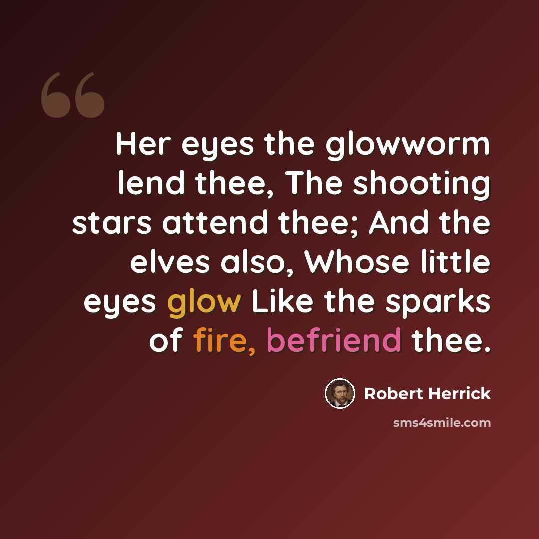 “Her eyes the glowworm lend thee, The shooting stars attend thee; And the elves also, Whose little eyes glow Like the sparks of fire, befriend thee.” quote by Robert Herrick