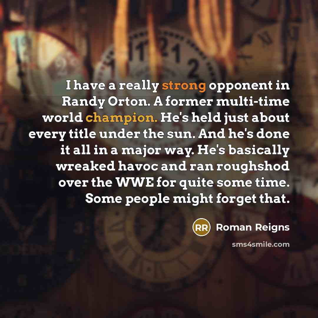 “I have a really strong opponent in Randy Orton. A former multi-time world champion. He's held just about every title under the sun. And he's done it all in a major way. He's basically wreaked havoc and ran roughshod over the WWE for quite some time. Some people might forget that.” quote by Roman Reigns