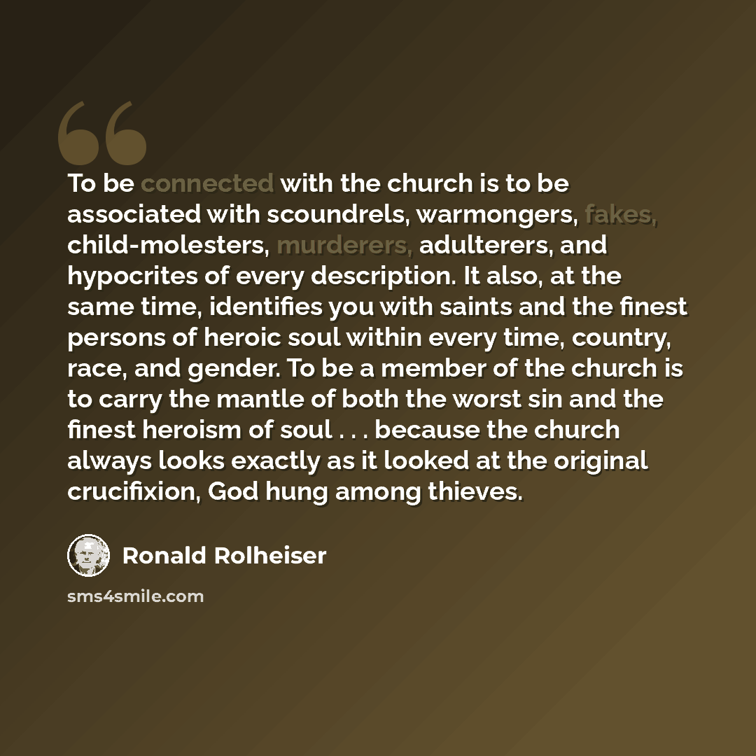 “To be connected with the church is to be associated with scoundrels, warmongers, fakes, child-molesters, murderers, adulterers, and hypocrites of every description. It also, at the same time, identifies you with saints and the finest persons of heroic soul within every time, country, race, and…” quote by Ronald Rolheiser