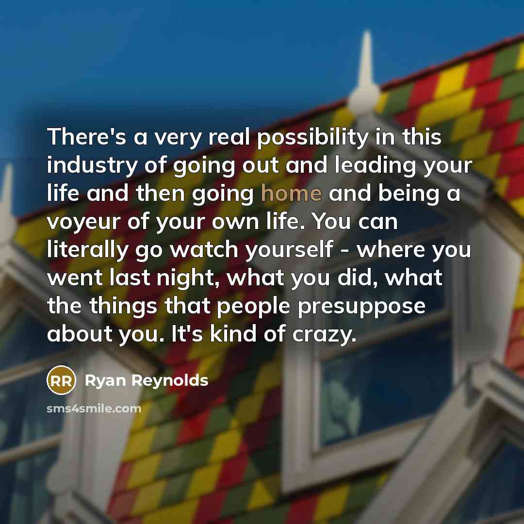 “There's a very real possibility in this industry of going out and leading your life and then going home and being a voyeur of your own life. You can literally go watch yourself - where you went last night, what you did, what the things that people presuppose about you. It's kind of crazy.” quote by Ryan Reynolds