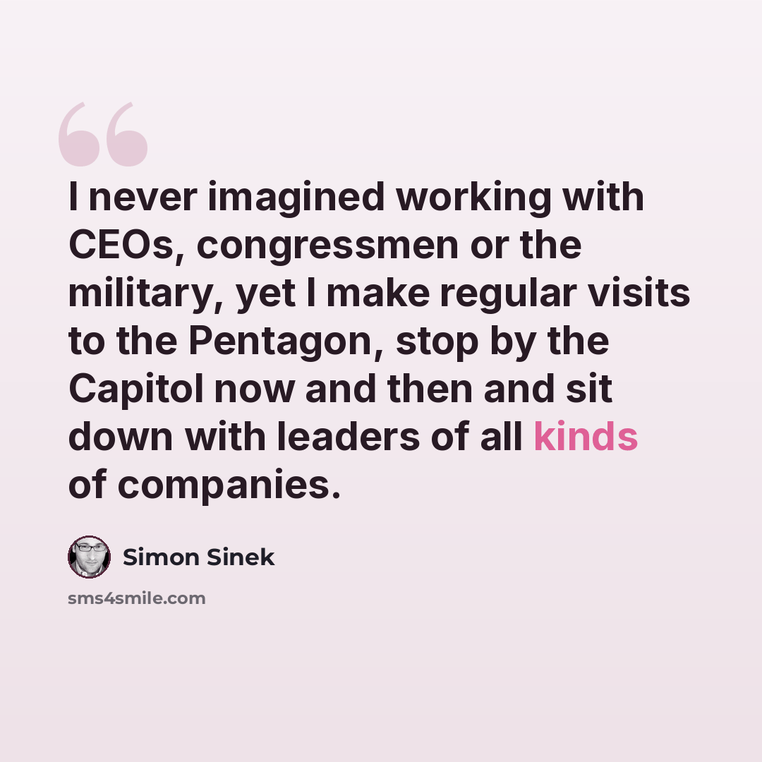 “I never imagined working with CEOs, congressmen or the military, yet I make regular visits to the Pentagon, stop by the Capitol now and then and sit down with leaders of all kinds of companies.” quote by Simon Sinek