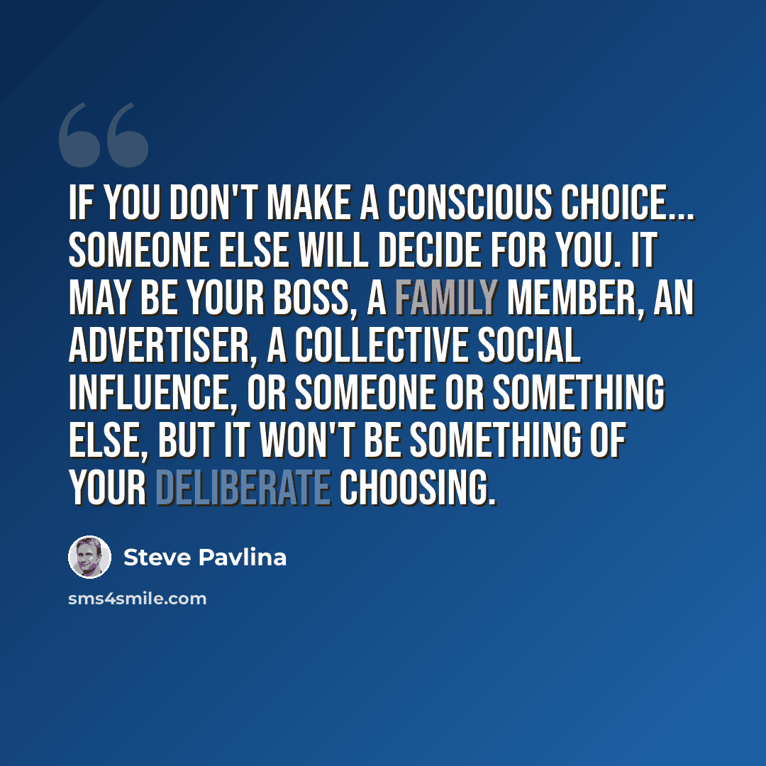 “If you don't make a conscious choice... someone else will decide for you. It may be your boss, a family member, an advertiser, a collective social influence, or someone or something else, but it won't be something of your deliberate choosing.” quote by Steve Pavlina