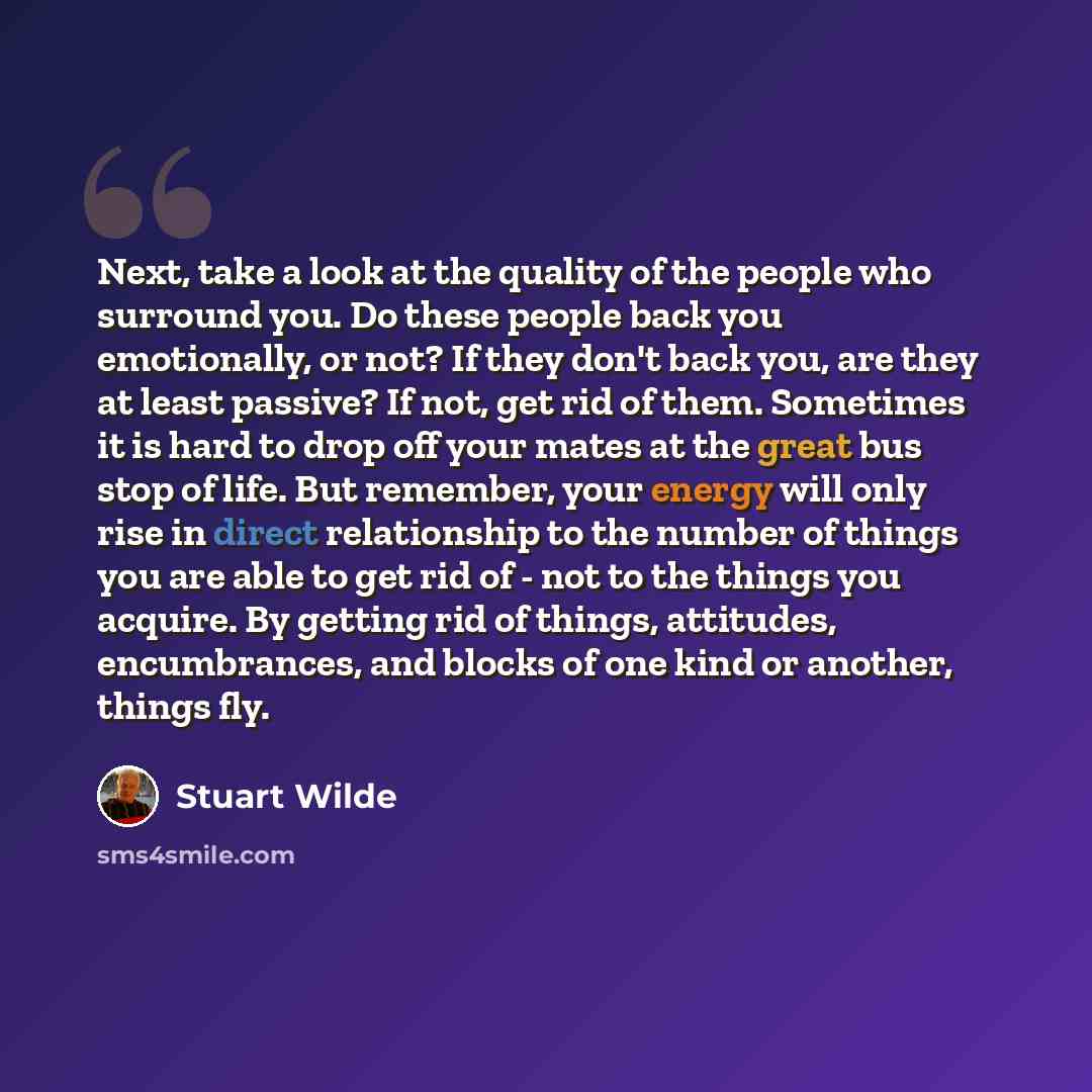 “Next, take a look at the quality of the people who surround you. Do these people back you emotionally, or not? If they don't back you, are they at least passive? If not, get rid of them. Sometimes it is hard to drop off your mates at the great bus stop of life. But remember, your energy will only…” quote by Stuart Wilde