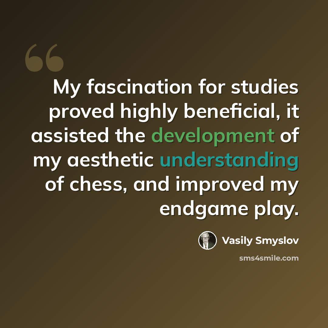 “My fascination for studies proved highly beneficial, it assisted the development of my aesthetic understanding of chess, and improved my endgame play.” quote by Vasily Smyslov