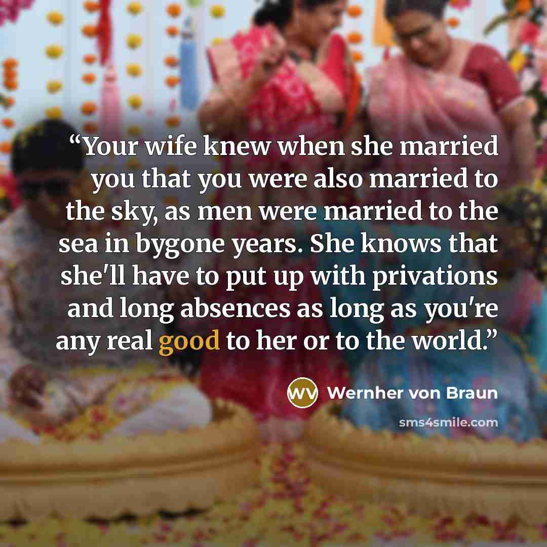 “Your wife knew when she married you that you were also married to the sky, as men were married to the sea in bygone years. She knows that she'll have to put up with privations and long absences as long as you're any real good to her or to the world.” quote by Wernher von Braun