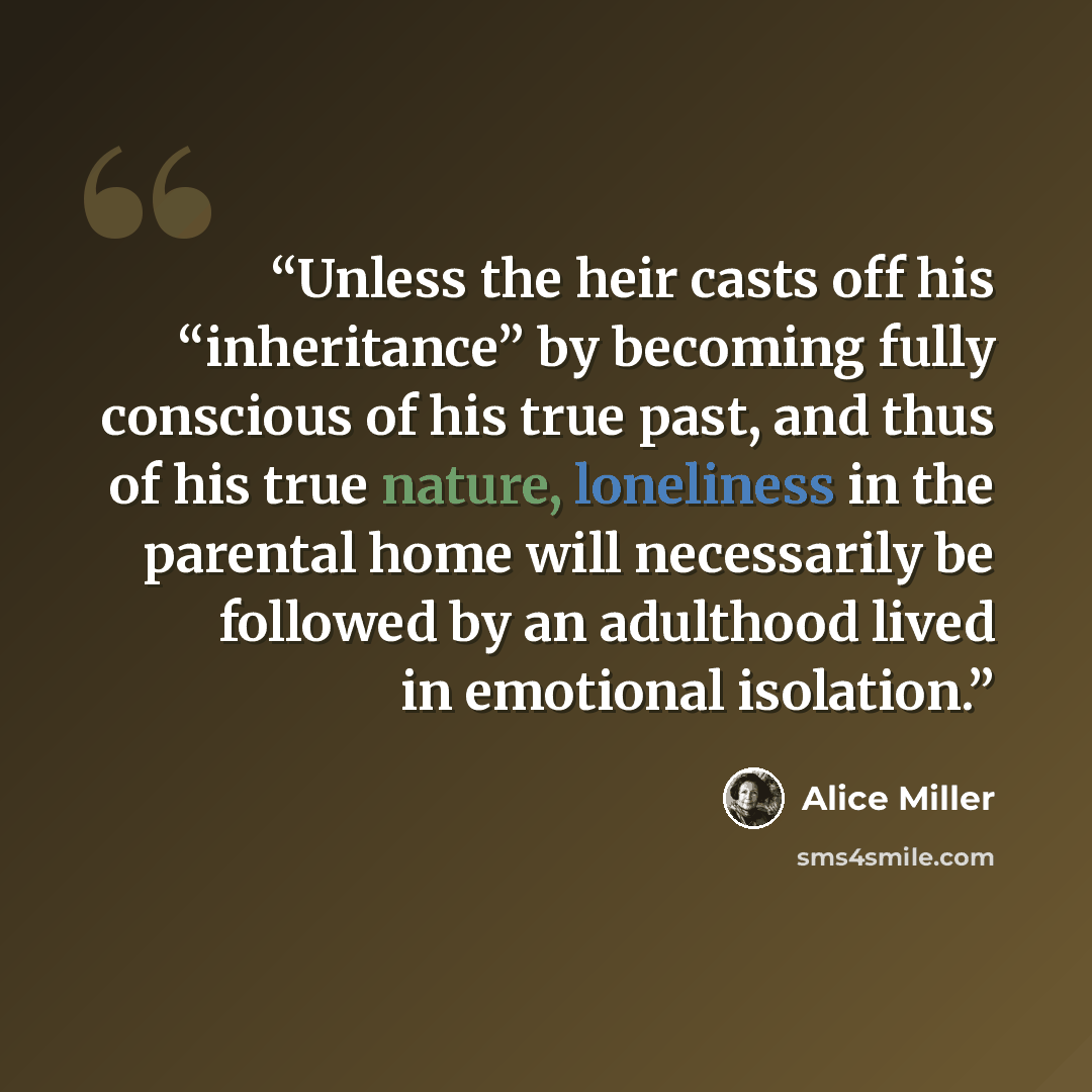 “Unless the heir casts off his “inheritance” by becoming fully conscious of his true past, and thus of his true nature, loneliness in the parental home will necessarily be followed by an adulthood lived in emotional isolation.” quote by Alice Miller