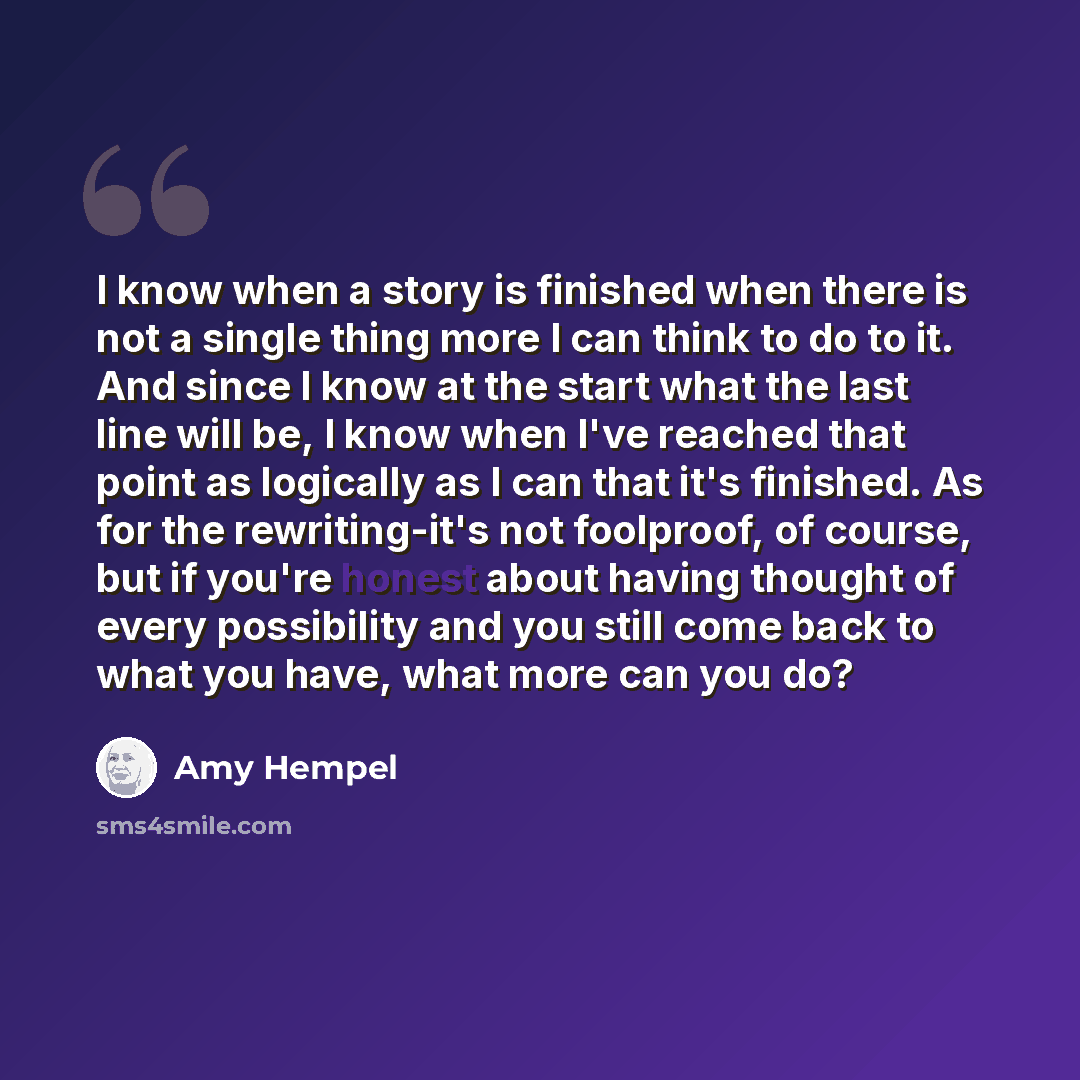“I know when a story is finished when there is not a single thing more I can think to do to it. And since I know at the start what the last line will be, I know when I've reached that point as logically as I can that it's finished. As for the rewriting-it's not foolproof, of course, but if you're…” quote by Amy Hempel
