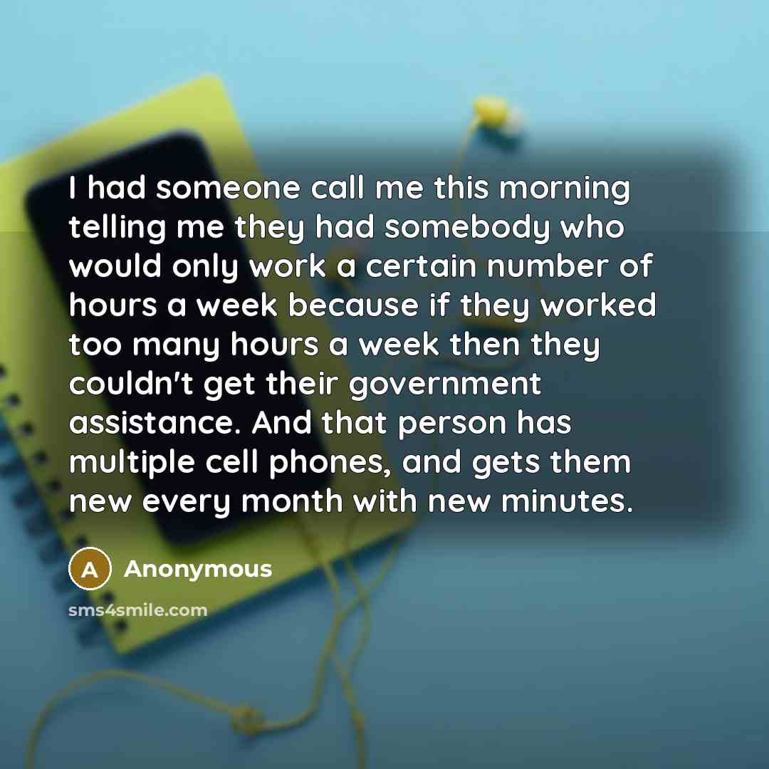 “I had someone call me this morning telling me they had somebody who would only work a certain number of hours a week because if they worked too many hours a week then they couldn't get their government assistance. And that person has multiple cell phones, and gets them new every month with new…” quote by Anonymous