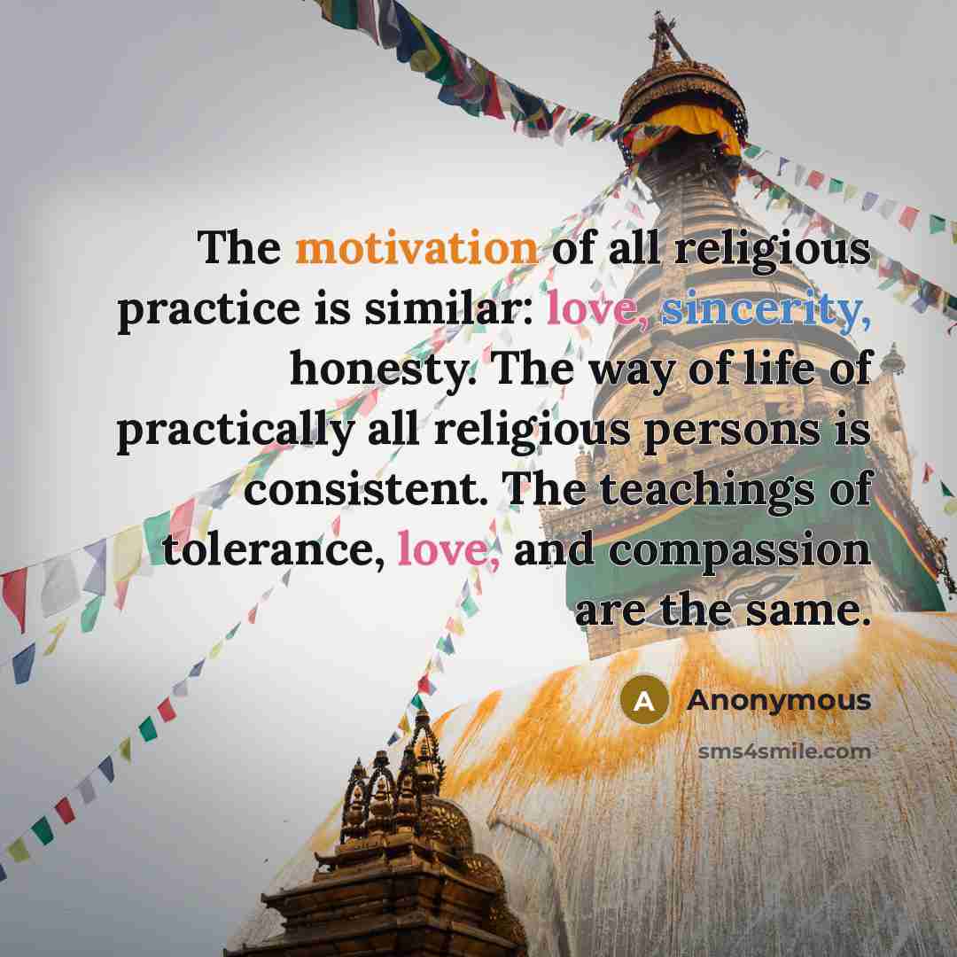 “The motivation of all religious practice is similar: love, sincerity, honesty. The way of life of practically all religious persons is consistent. The teachings of tolerance, love, and compassion are the same.” quote by Anonymous