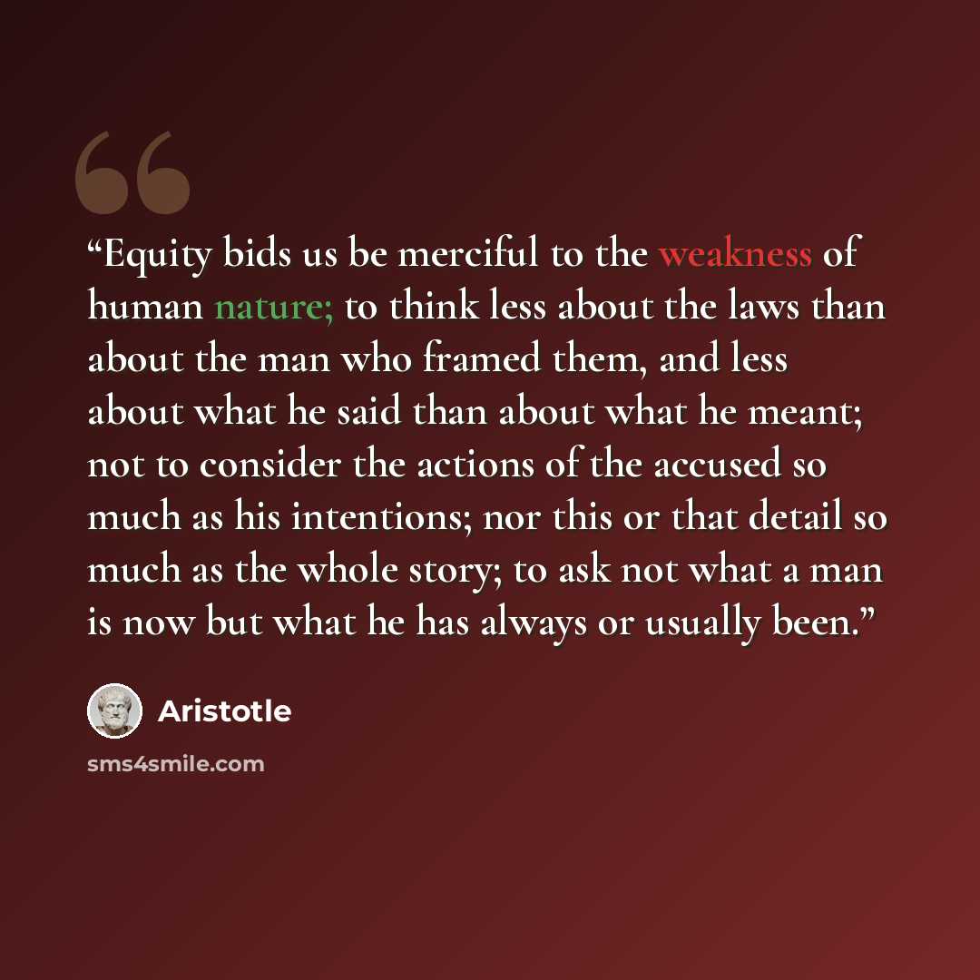 “Equity bids us be merciful to the weakness of human nature; to think less about the laws than about the man who framed them, and less about what he said than about what he meant; not to consider the actions of the accused so much as his intentions; nor this or that detail so much as the whole…” quote by Aristotle