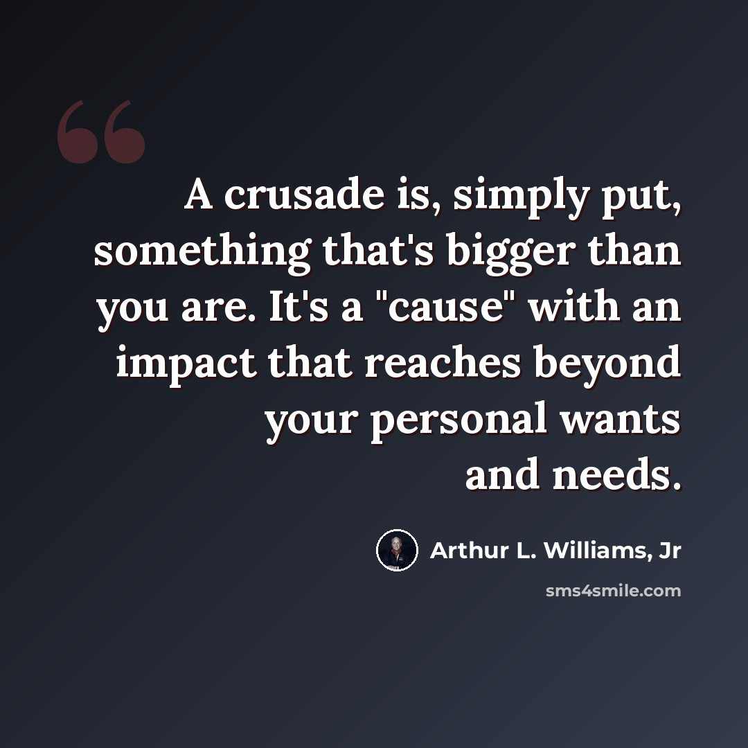 “A crusade is, simply put, something that's bigger than you are. It's a "cause" with an impact that reaches beyond your personal wants and needs.” quote by Arthur L. Williams, Jr