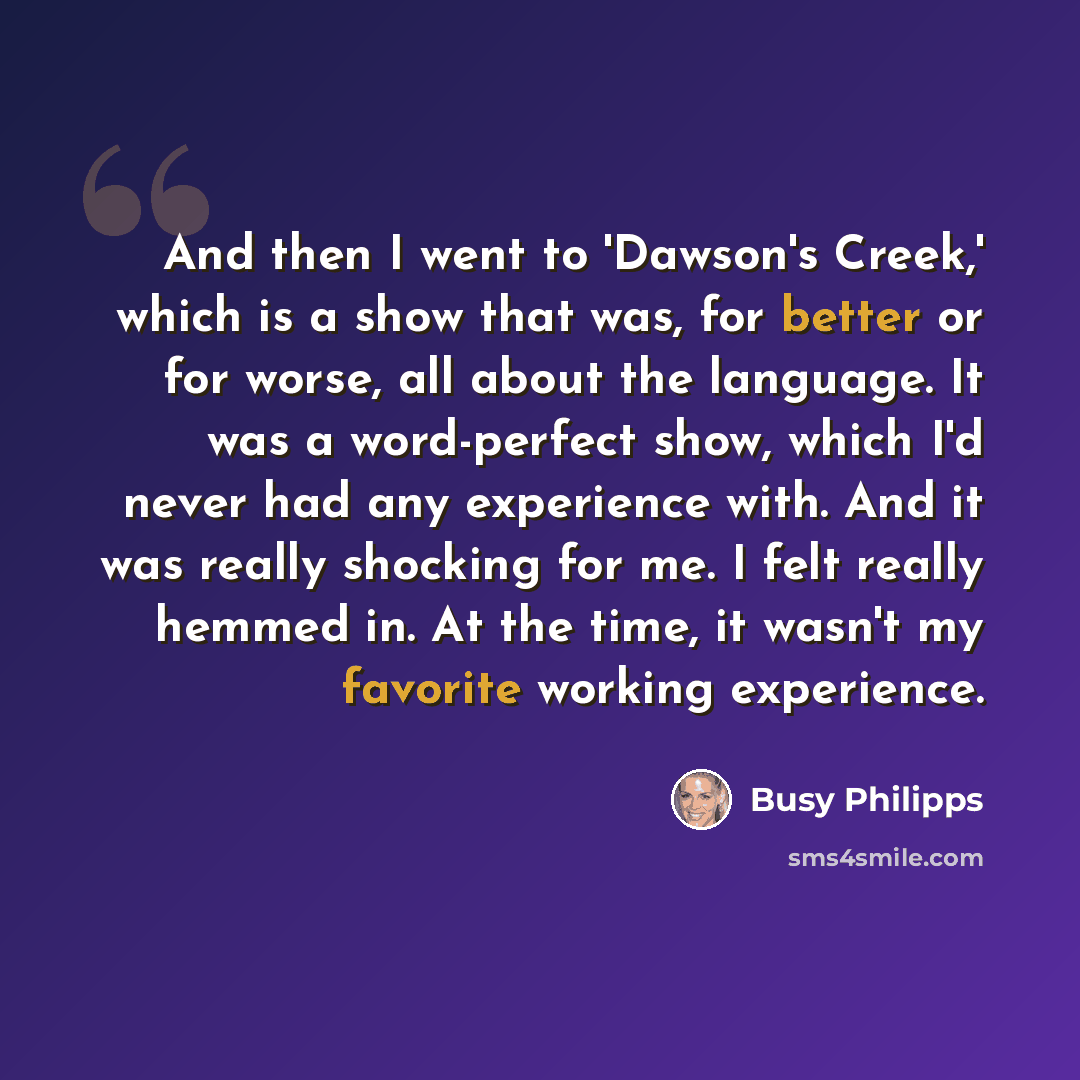 “And then I went to 'Dawson's Creek,' which is a show that was, for better or for worse, all about the language. It was a word-perfect show, which I'd never had any experience with. And it was really shocking for me. I felt really hemmed in. At the time, it wasn't my favorite working experience.” quote by Busy Philipps