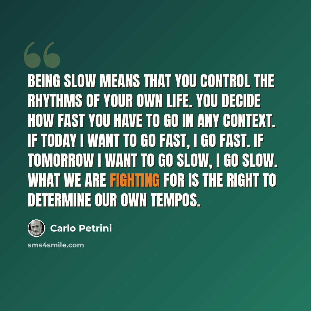 “Being Slow means that you control the rhythms of your own life. You decide how fast you have to go in any context. If today I want to go fast, I go fast. If tomorrow I want to go slow, I go slow. What we are fighting for is the right to determine our own tempos.” quote by Carlo Petrini