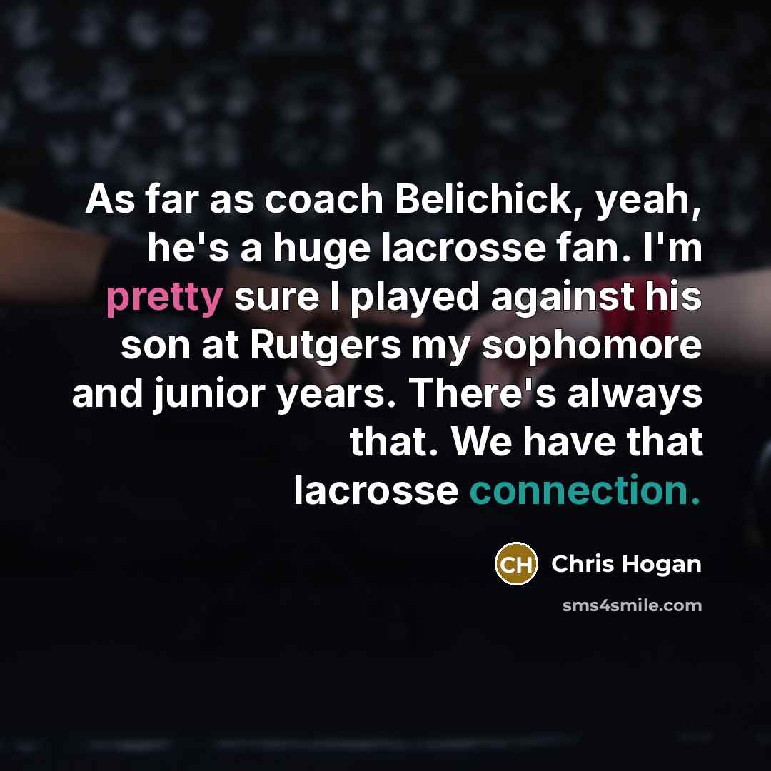 “As far as coach Belichick, yeah, he's a huge lacrosse fan. I'm pretty sure I played against his son at Rutgers my sophomore and junior years. There's always that. We have that lacrosse connection.” quote by Chris Hogan