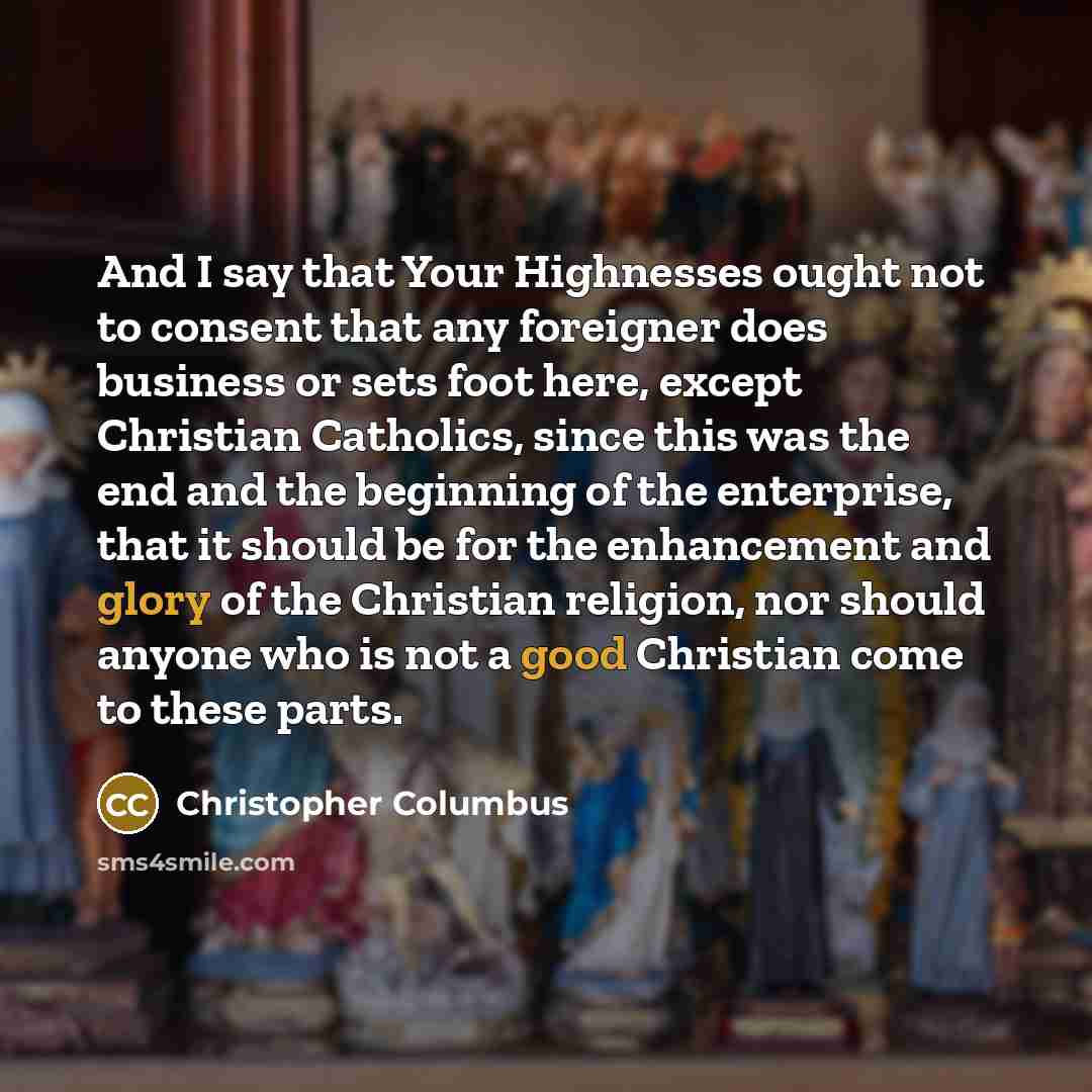 “And I say that Your Highnesses ought not to consent that any foreigner does business or sets foot here, except Christian Catholics, since this was the end and the beginning of the enterprise, that it should be for the enhancement and glory of the Christian religion, nor should anyone who is not a…” quote by Christopher Columbus