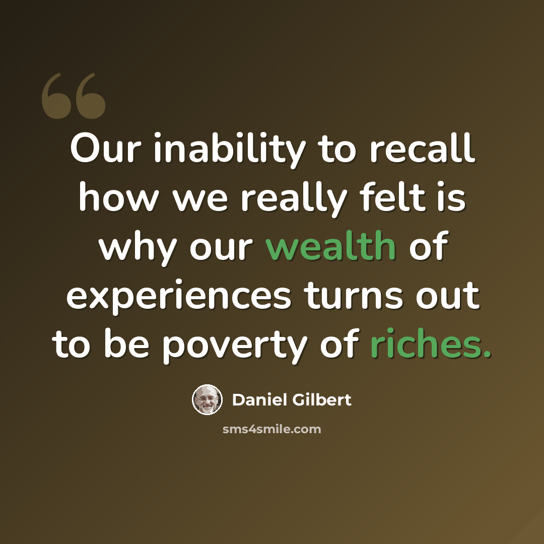 “Our inability to recall how we really felt is why our wealth of experiences turns out to be poverty of riches.” quote by Daniel Gilbert