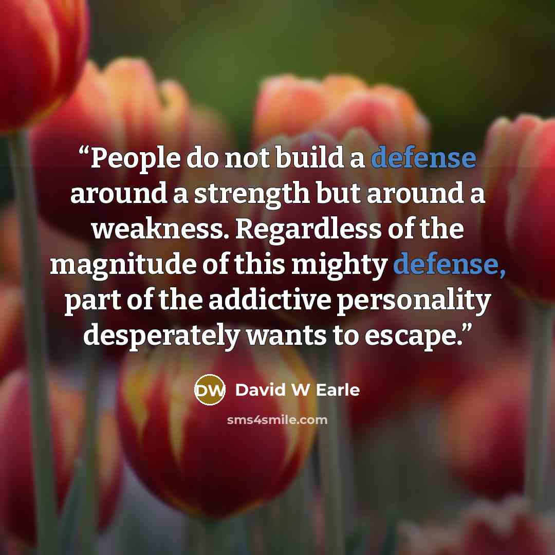 “People do not build a defense around a strength but around a weakness. Regardless of the magnitude of this mighty defense, part of the addictive personality desperately wants to escape.” quote by David W Earle