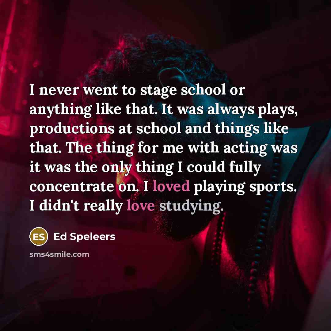“I never went to stage school or anything like that. It was always plays, productions at school and things like that. The thing for me with acting was it was the only thing I could fully concentrate on. I loved playing sports. I didn't really love studying.” quote by Ed Speleers