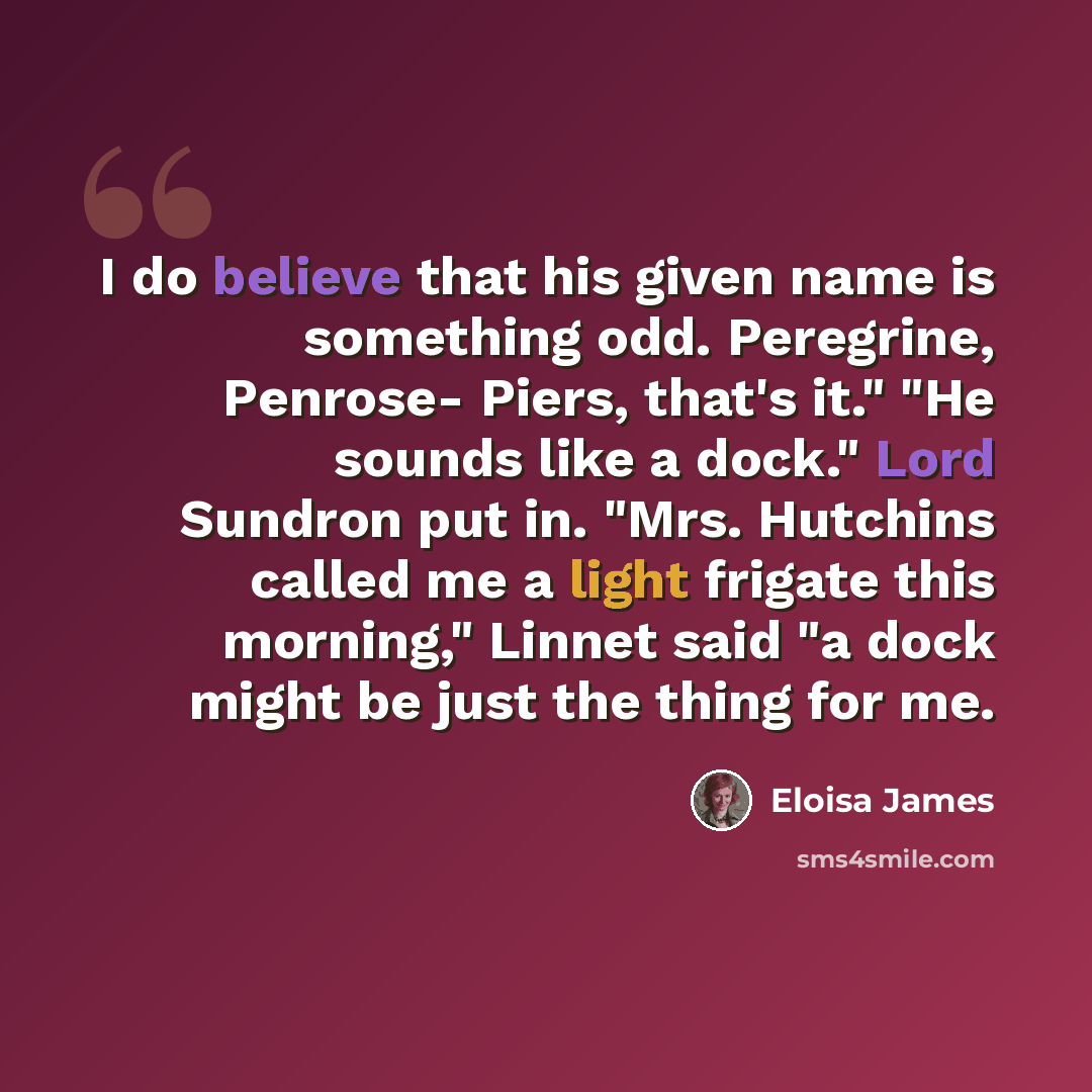 “I do believe that his given name is something odd. Peregrine, Penrose- Piers, that's it." "He sounds like a dock." Lord Sundron put in. "Mrs. Hutchins called me a light frigate this morning," Linnet said "a dock might be just the thing for me.” quote by Eloisa James