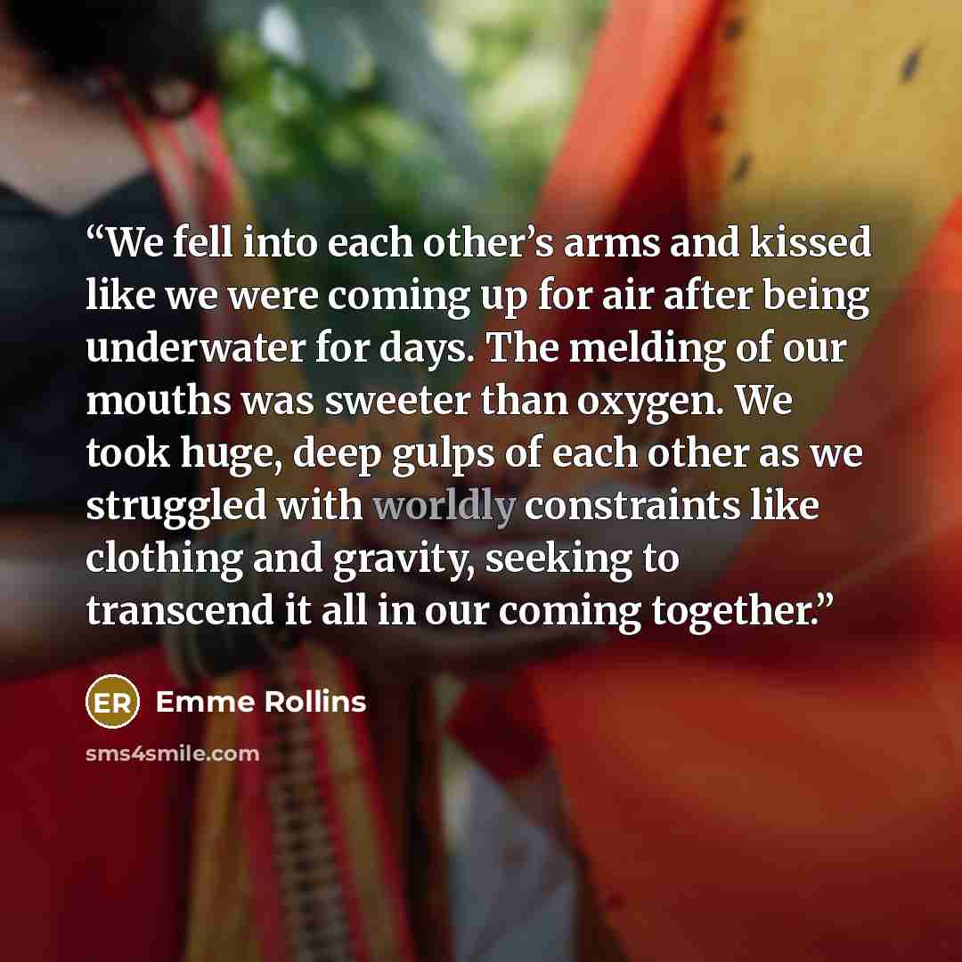 “We fell into each other’s arms and kissed like we were coming up for air after being underwater for days. The melding of our mouths was sweeter than oxygen. We took huge, deep gulps of each other as we struggled with worldly constraints like clothing and gravity, seeking to transcend it all in our…” quote by Emme Rollins