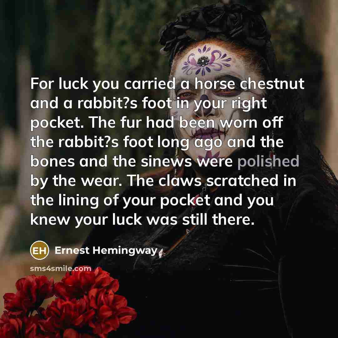 “For luck you carried a horse chestnut and a rabbit?s foot in your right pocket. The fur had been worn off the rabbit?s foot long ago and the bones and the sinews were polished by the wear. The claws scratched in the lining of your pocket and you knew your luck was still there.” quote by Ernest Hemingway