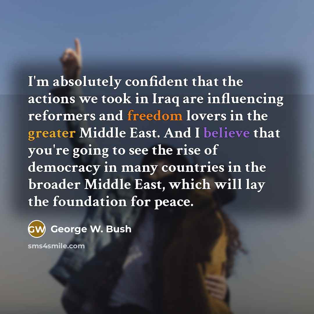“I'm absolutely confident that the actions we took in Iraq are influencing reformers and freedom lovers in the greater Middle East. And I believe that you're going to see the rise of democracy in many countries in the broader Middle East, which will lay the foundation for peace.” quote by George W. Bush