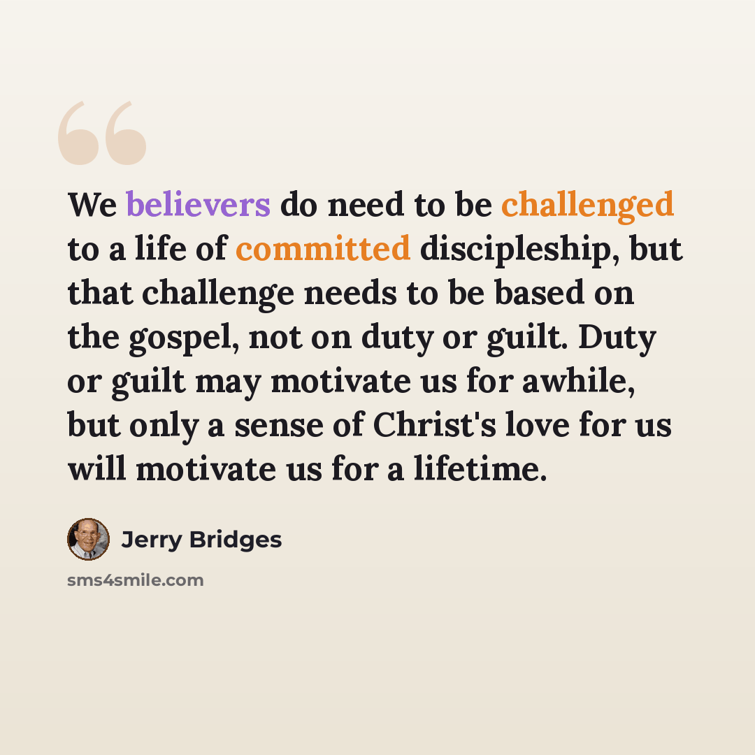 “We believers do need to be challenged to a life of committed discipleship, but that challenge needs to be based on the gospel, not on duty or guilt. Duty or guilt may motivate us for awhile, but only a sense of Christ's love for us will motivate us for a lifetime.” quote by Jerry Bridges