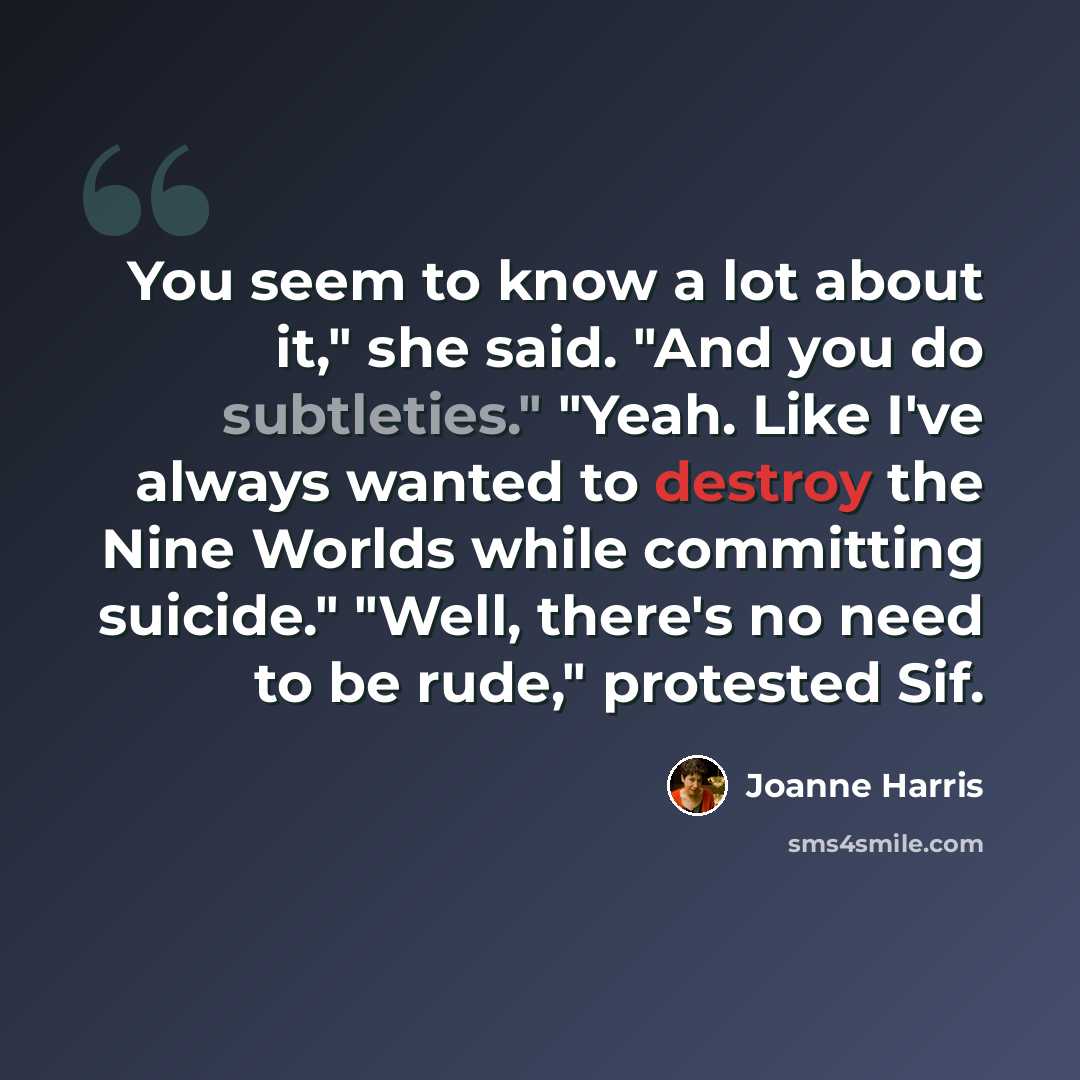 “You seem to know a lot about it," she said. "And you do subtleties." "Yeah. Like I've always wanted to destroy the Nine Worlds while committing suicide." "Well, there's no need to be rude," protested Sif.” quote by Joanne Harris
