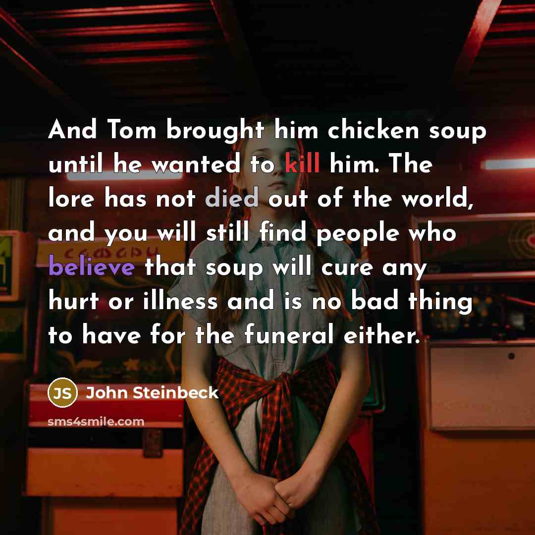 “And Tom brought him chicken soup until he wanted to kill him. The lore has not died out of the world, and you will still find people who believe that soup will cure any hurt or illness and is no bad thing to have for the funeral either.” quote by John Steinbeck