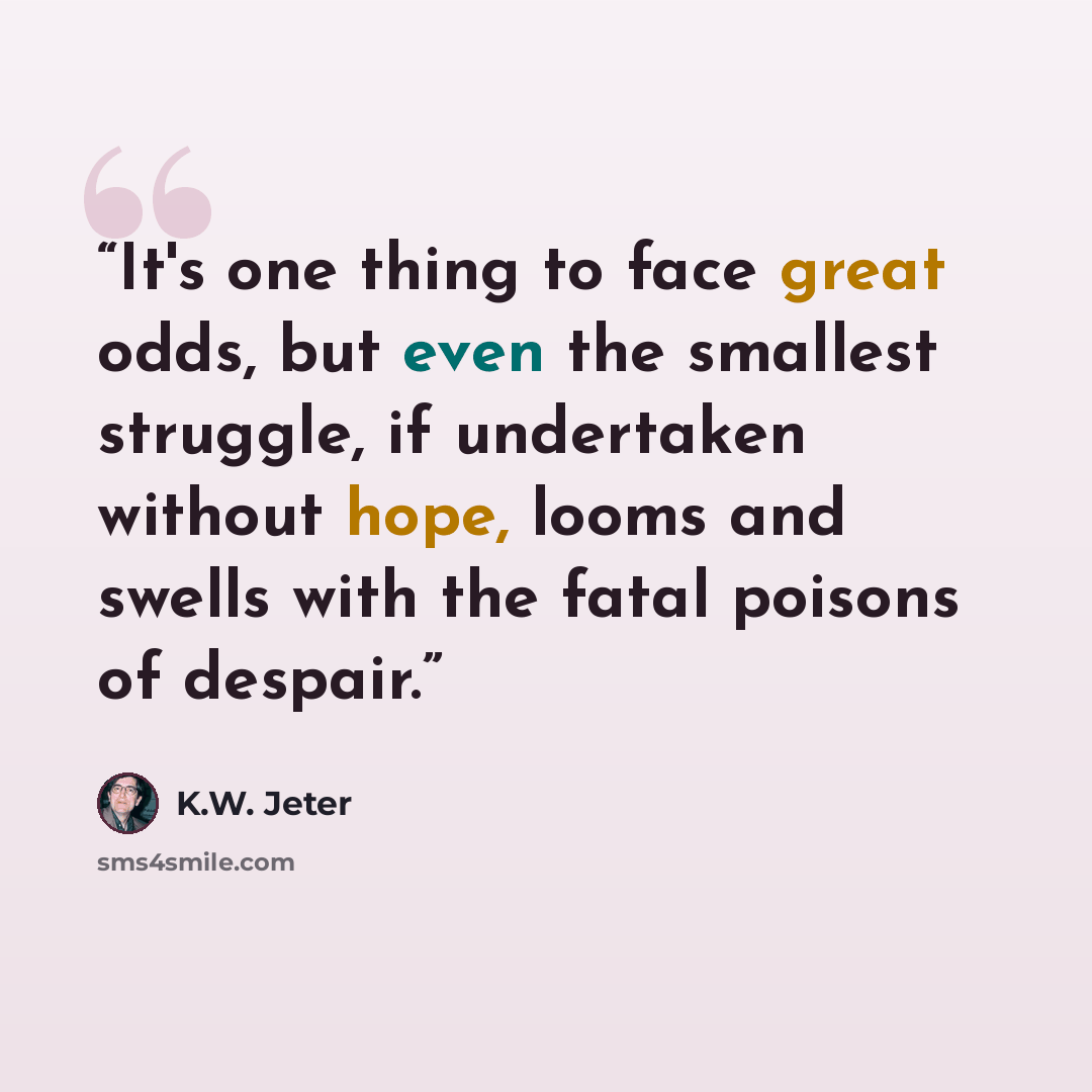 “It's one thing to face great odds, but even the smallest struggle, if undertaken without hope, looms and swells with the fatal poisons of despair.” quote by K.W. Jeter
