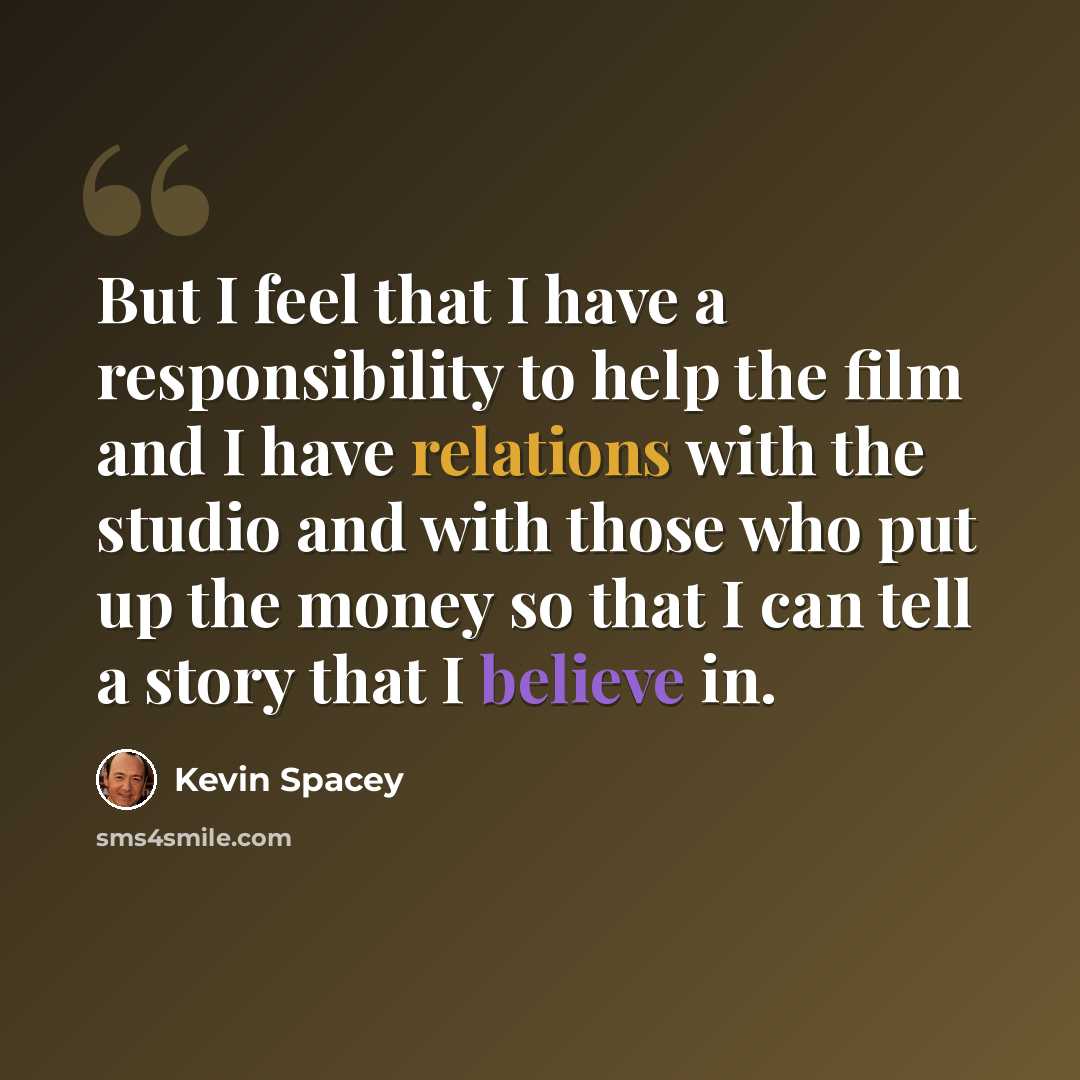 “But I feel that I have a responsibility to help the film and I have relations with the studio and with those who put up the money so that I can tell a story that I believe in.” quote by Kevin Spacey