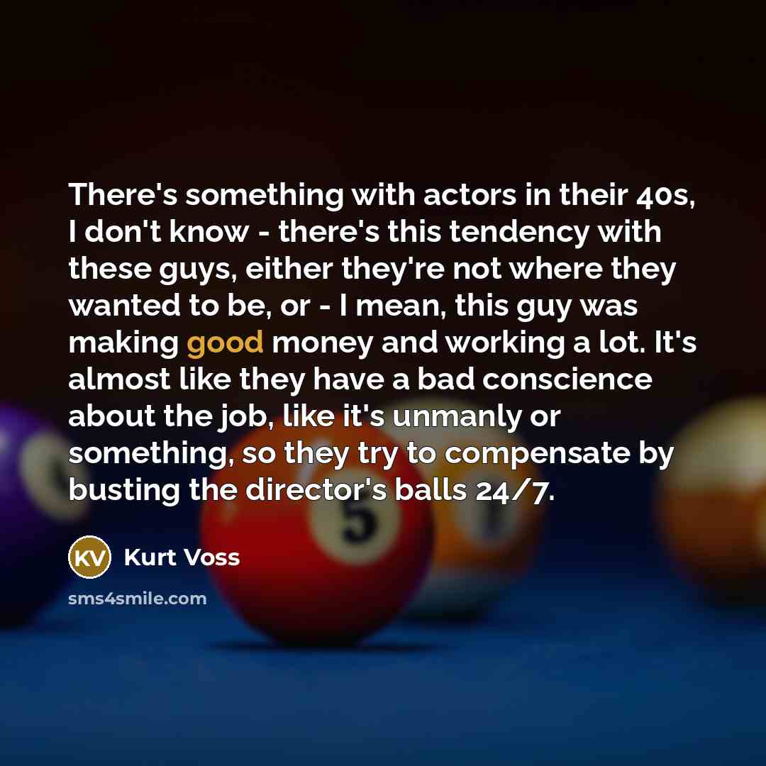 “There's something with actors in their 40s, I don't know - there's this tendency with these guys, either they're not where they wanted to be, or - I mean, this guy was making good money and working a lot. It's almost like they have a bad conscience about the job, like it's unmanly or something, so…” quote by Kurt Voss