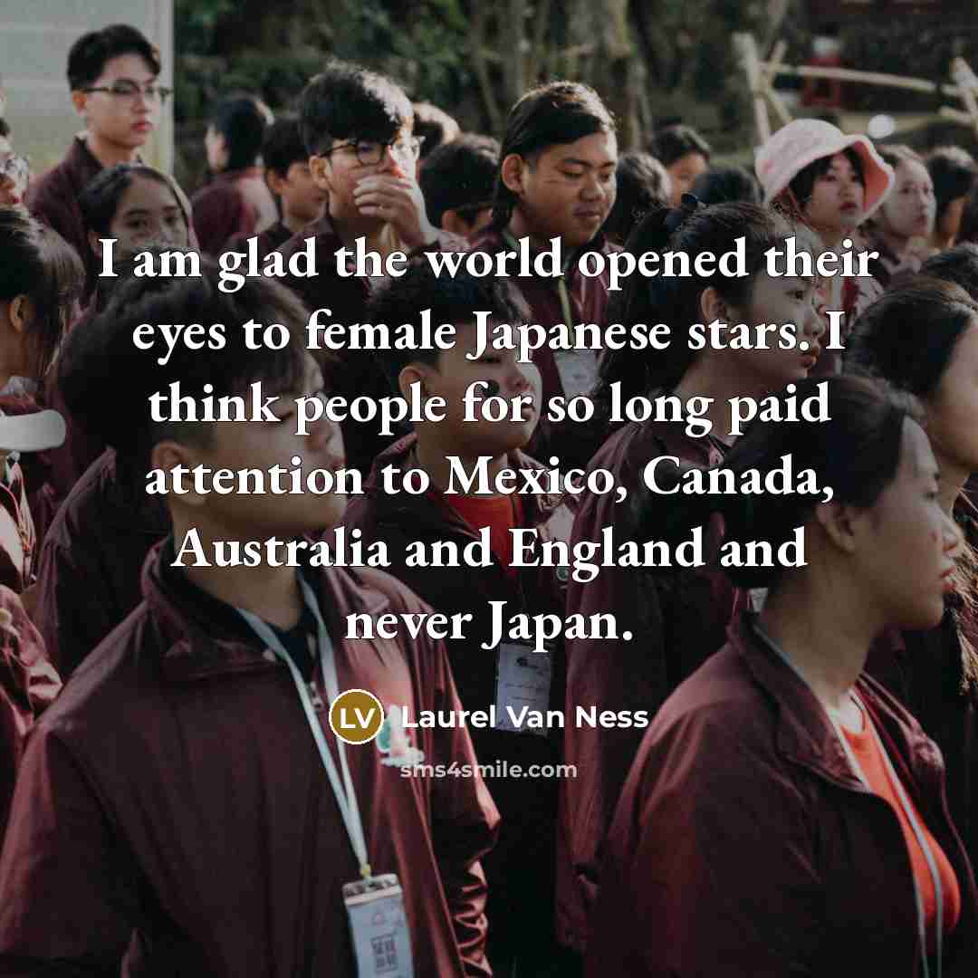 “I am glad the world opened their eyes to female Japanese stars. I think people for so long paid attention to Mexico, Canada, Australia and England and never Japan.” quote by Laurel Van Ness