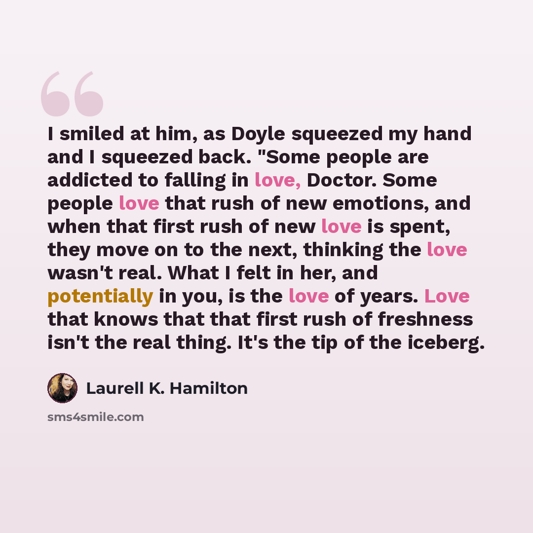 “I smiled at him, as Doyle squeezed my hand and I squeezed back. "Some people are addicted to falling in love, Doctor. Some people love that rush of new emotions, and when that first rush of new love is spent, they move on to the next, thinking the love wasn't real. What I felt in her, and…” quote by Laurell K. Hamilton