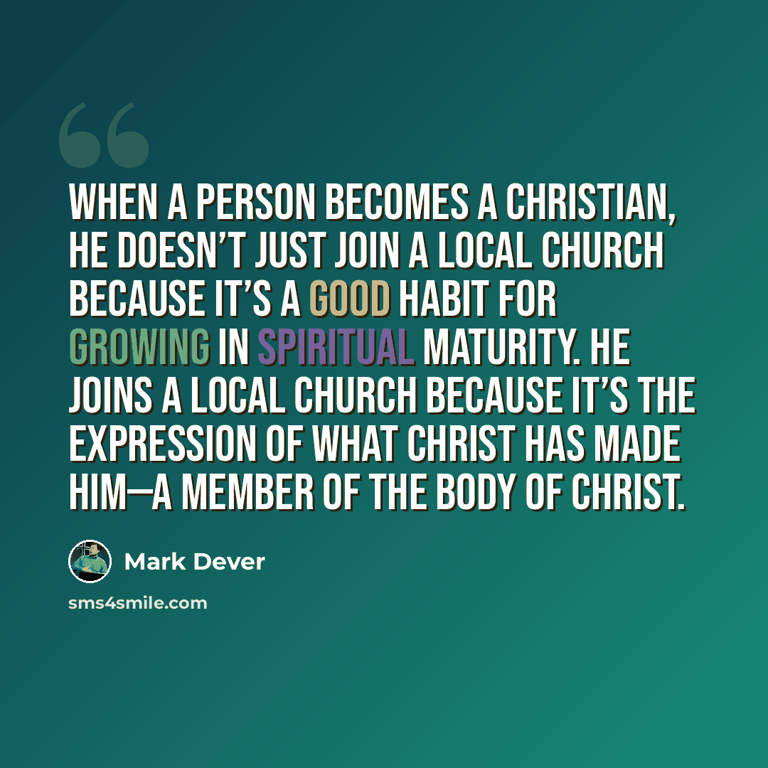 “When a person becomes a Christian, he doesn’t just join a local church because it’s a good habit for growing in spiritual maturity. He joins a local church because it’s the expression of what Christ has made him—a member of the body of Christ.” quote by Mark Dever