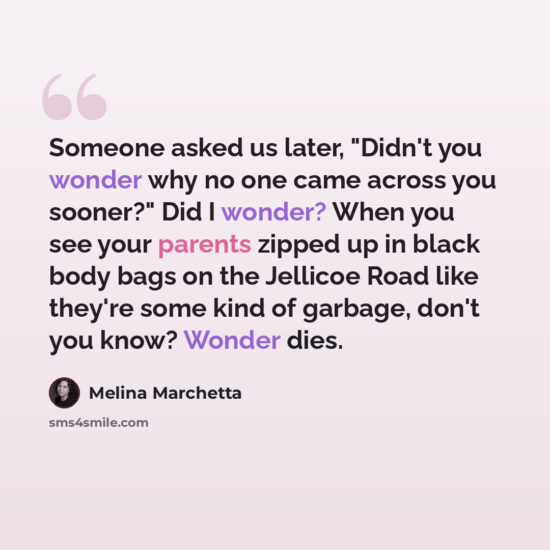 “Someone asked us later, "Didn't you wonder why no one came across you sooner?" Did I wonder? When you see your parents zipped up in black body bags on the Jellicoe Road like they're some kind of garbage, don't you know? Wonder dies.” quote by Melina Marchetta