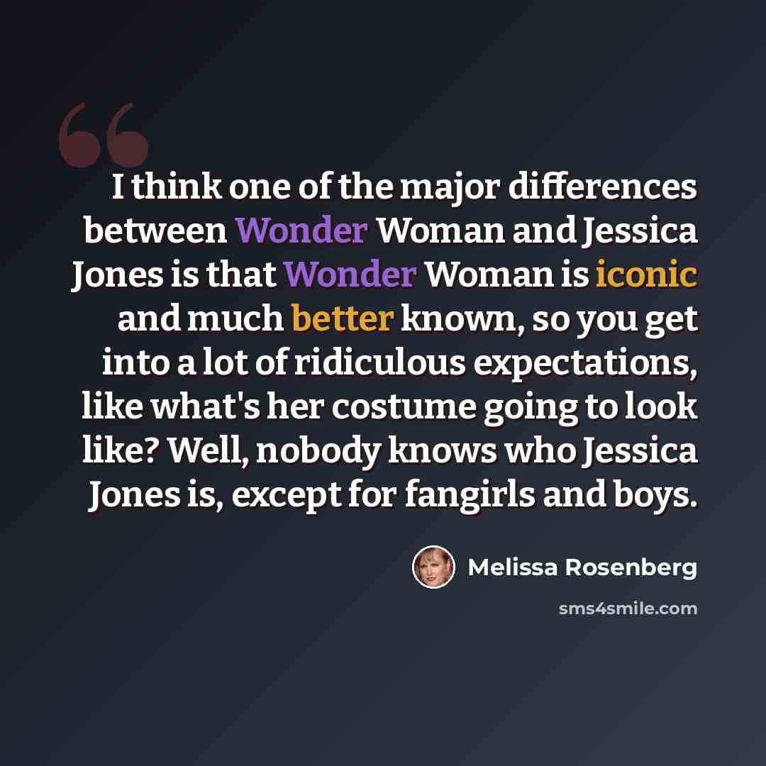 “I think one of the major differences between Wonder Woman and Jessica Jones is that Wonder Woman is iconic and much better known, so you get into a lot of ridiculous expectations, like what's her costume going to look like? Well, nobody knows who Jessica Jones is, except for fangirls and boys.” quote by Melissa Rosenberg