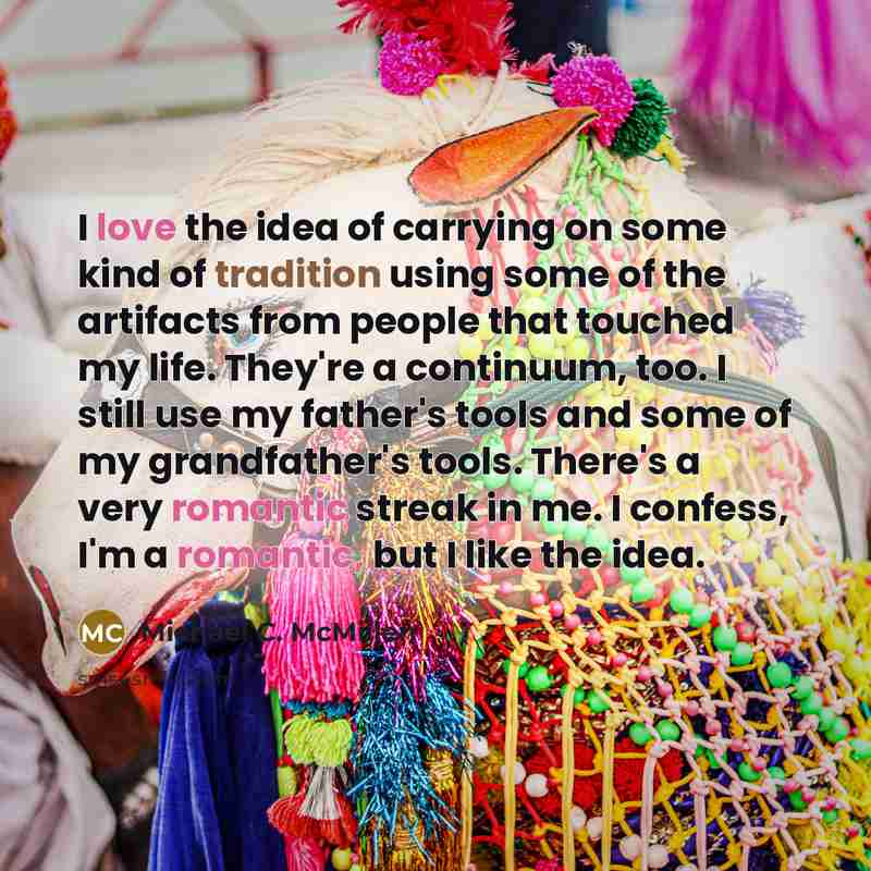 “I love the idea of carrying on some kind of tradition using some of the artifacts from people that touched my life. They're a continuum, too. I still use my father's tools and some of my grandfather's tools. There's a very romantic streak in me. I confess, I'm a romantic, but I like the idea.” quote by Michael C. McMillen